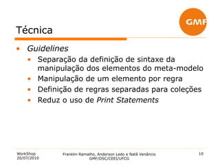 Técnica
•  Guidelines
    •  Separação da definição de sintaxe da
       manipulação dos elementos do meta-modelo
    •  Manipulação de um elemento por regra
    •  Definição de regras separadas para coleções
    •  Reduz o uso de Print Statements




WorkShop     Franklin Ramalho, Anderson Ledo e Natã Venâncio   10
20/07/2010                GMF/DSC/CEEI/UFCG
 