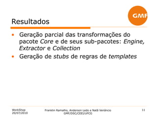 Resultados
•  Geração parcial das transformações do
   pacote Core e de seus sub-pacotes: Engine,
   Extractor e Collection
•  Geração de stubs de regras de templates




WorkShop     Franklin Ramalho, Anderson Ledo e Natã Venâncio   11
20/07/2010                GMF/DSC/CEEI/UFCG
 