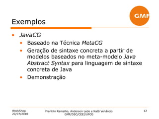 Exemplos
•  JavaCG
    •  Baseado na Técnica MetaCG
    •  Geração de sintaxe concreta a partir de
       modelos baseados no meta-modelo Java
       Abstract Syntax para linguagem de sintaxe
       concreta de Java
    •  Demonstração




WorkShop     Franklin Ramalho, Anderson Ledo e Natã Venâncio   12
20/07/2010                GMF/DSC/CEEI/UFCG
 