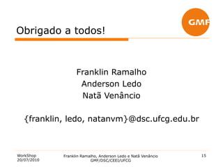 Obrigado a todos!



                   Franklin Ramalho
                    Anderson Ledo
                    Natã Venâncio

   {franklin, ledo, natanvm}@dsc.ufcg.edu.br



WorkShop     Franklin Ramalho, Anderson Ledo e Natã Venâncio   15
20/07/2010                GMF/DSC/CEEI/UFCG
 