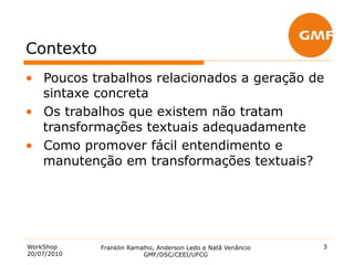 Contexto
•  Poucos trabalhos relacionados a geração de
   sintaxe concreta
•  Os trabalhos que existem não tratam
   transformações textuais adequadamente
•  Como promover fácil entendimento e
   manutenção em transformações textuais?




WorkShop     Franklin Ramalho, Anderson Ledo e Natã Venâncio   3
20/07/2010                GMF/DSC/CEEI/UFCG
 