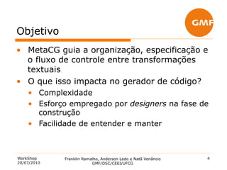 Objetivo
•  MetaCG guia a organização, especificação e
   o fluxo de controle entre transformações
   textuais
•  O que isso impacta no gerador de código?
    •  Complexidade
    •  Esforço empregado por designers na fase de
       construção
    •  Facilidade de entender e manter



WorkShop     Franklin Ramalho, Anderson Ledo e Natã Venâncio   4
20/07/2010                GMF/DSC/CEEI/UFCG
 