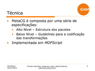Técnica
•  MetaCG é composta por uma série de
   especificações:
    •  Alto Nível – Estrutura dos pacotes
    •  Baixo Nível – Guidelines para a codificação
       das transformações
•  Implementada em MOFScript




WorkShop     Franklin Ramalho, Anderson Ledo e Natã Venâncio   5
20/07/2010                GMF/DSC/CEEI/UFCG
 