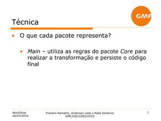 Técnica
•  O que cada pacote representa?

    •  Main – utiliza as regras do pacote Core para
       realizar a transformação e persiste o código
       final




WorkShop     Franklin Ramalho, Anderson Ledo e Natã Venâncio   7
20/07/2010                GMF/DSC/CEEI/UFCG
 