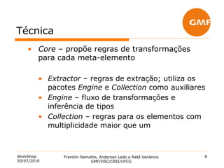 Técnica
    •  Core – propõe regras de transformações
       para cada meta-elemento

         •  Extractor – regras de extração; utiliza os
            pacotes Engine e Collection como auxiliares
         •  Engine – fluxo de transformações e
            inferência de tipos
         •  Collection – regras para os elementos com
            multiplicidade maior que um



WorkShop        Franklin Ramalho, Anderson Ledo e Natã Venâncio   8
20/07/2010                   GMF/DSC/CEEI/UFCG
 