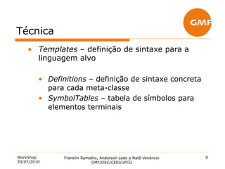 Técnica
    •  Templates – definição de sintaxe para a
       linguagem alvo

         •  Definitions – definição de sintaxe concreta
            para cada meta-classe
         •  SymbolTables – tabela de símbolos para
            elementos terminais




WorkShop        Franklin Ramalho, Anderson Ledo e Natã Venâncio   9
20/07/2010                   GMF/DSC/CEEI/UFCG
 