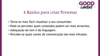 • Torna-se mais fácil visualizar o seu consumidor.
• Pode-se perceber quais conteúdos podem ser mais atraentes.
• Adequação do tom e da linguagem.
• Percebe-se quais canais de comunicação são mais eficazes.
4 Razões para criar Personas
 