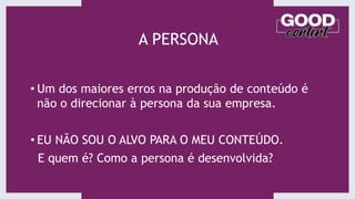 A PERSONA
• Um dos maiores erros na produção de conteúdo é
não o direcionar à persona da sua empresa.
• EU NÃO SOU O ALVO PARA O MEU CONTEÚDO.
E quem é? Como a persona é desenvolvida?
 