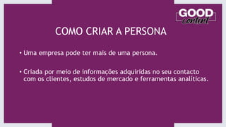 COMO CRIAR A PERSONA
• Uma empresa pode ter mais de uma persona.
• Criada por meio de informações adquiridas no seu contacto
com os clientes, estudos de mercado e ferramentas analíticas.
 