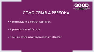 COMO CRIAR A PERSONA
• A entrevista é o melhor caminho.
• A persona é semi-fictícia.
• E seu eu ainda não tenho nenhum cliente?
 