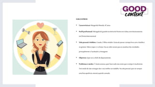 NAILSEXPRESS
• Características:MargaridaAlmeida,42anos.
• Perfil profissional: AdvogadadegrandeescritóriodeDireitoemLisboa,temdoutoramento
emDireitoInternacional.
• Vida pessoal ehobbies: Casada,2filhosmiúdos.Gostadepassarotempolivrecomafamíliae
noginásio.Adoraviajare ira festas.Usaasredessociaisparase atualizardasnovidades,
principalmenteo Facebook e o Instagram.
• Objetivos:Querserachefe dodepartamento.
• Problemasemedos: Émuitoansiosa,querfazertudomassenteque otempoé insuficiente.
Temmedodenãoconseguirdaroseumelhornotrabalho.Navidapessoal,quertersempre
umaboaaparência,mesmoquandocansada.
 