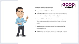 EMPRESADEDECORAÇÃO PARA EVENTOS
• Características:Gonçalo Rodrigues,34anos
• Perfilprofissional:Gerentedemarketingde uma empresadeeventosdemédio
porteemLisboa,compós-graduadaçãoemMarketing Digital.
• Vidapessoale hobbies:Casado,semfilhos.Gosta de passaro tempo livrecoma
esposa,adoramúsicae estásempreconectadonasredessociais(+Facebook e
LinkedIn).
• Objetivos:Querserreconhecidono mercadoe fazera suaempresasermais
reconhecidaeprocurada.
• Problemas:Chefe commentalidaderetrógrada,quenão liberaverbafacilmente.
 