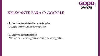 RELEVANTE PARA O GOOGLE
• 1. Conteúdo original tem mais valor.
Google pune conteúdo copiado.
• 2. Escreva corretamente
Não cometa erros gramaticais e de ortografia.
 