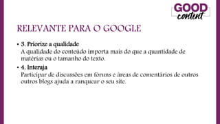 RELEVANTE PARA O GOOGLE
• 3. Priorize a qualidade
A qualidade do conteúdo importa mais do que a quantidade de
matérias ou o tamanho do texto.
• 4. Interaja
Participar de discussões em fóruns e áreas de comentários de outros
outros blogs ajuda a ranquear o seu site.
 