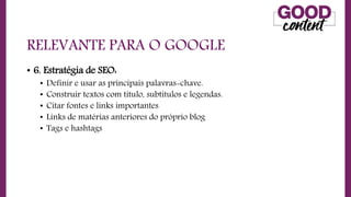 RELEVANTE PARA O GOOGLE
• 6. Estratégia de SEO:
• Definir e usar as principais palavras-chave.
• Construir textos com título, subtítulos e legendas.
• Citar fontes e links importantes
• Links de matérias anteriores do próprio blog
• Tags e hashtags
 