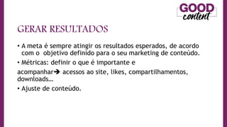 GERAR RESULTADOS
• A meta é sempre atingir os resultados esperados, de acordo
com o objetivo definido para o seu marketing de conteúdo.
• Métricas: definir o que é importante e
acompanhar acessos ao site, likes, compartilhamentos,
downloads…
• Ajuste de conteúdo.
 