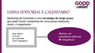 LINHA EDITORIAL E CALENDÁRIO
Marketing de Conteúdo é uma estratégia de longo prazo,
que pode incluir campanhas de curto prazo (Inbound).
Assim, é importante:
Montar um
calendário editorial
 frequência
Após definir
a voz do
seu conteúdo
(tom/linguagem)
 