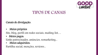 TIPOS DE CANAIS
• O
O Marketing de Conteúdo
Canais de divulgação:
• Meios próprios
Site, blog, perfil em redes sociais, mailing list, ...
• Meios pagos:
Links patrocinados, anúncios, remarketing...
• Meios adquiridos:
Partilha social, menções, reviews...
 