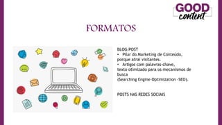 FORMATOS
• O
O Marketing de Conteúdo
BLOG POST
• Pilar do Marketing de Conteúdo,
porque atrai visitantes.
• Artigos com palavras-chave,
texto otimizado para os mecanismos de
busca
(Searching Engine Optimization -SEO).
POSTS NAS REDES SOCIAIS
 