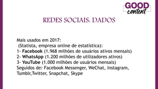 REDES SOCIAIS: DADOS
• O
O Marketing de Conteúdo
Mais usados em 2017:
(Statista, empresa online de estatística):
1- Facebook (1.968 milhões de usuários ativos mensais)
2- WhatsApp (1.200 milhões de utilizadores ativos)
3- YouTube (1.000 milhões de usuários mensais)
Seguidos de: Facebook Messenger, WeChat, Instagram,
Tumblr,Twitter, Snapchat, Skype
 