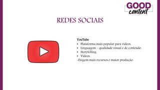 REDES SOCIAIS
• O
O Marketing de Conteúdo
YouTube
• Plataforma mais popular para vídeos.
• Linguagem – qualidade visual e de conteúdo.
• Storytelling.
• Vídeos:
-Exigem mais recursos e maior produção.
 
