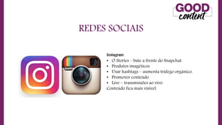 REDES SOCIAIS
• O
O Marketing de Conteúdo
Instagram
• O Stories – bate a frente do Snapchat.
• Produtos imagéticos
• Usar hashtags – aumenta tráfego orgânico.
• Promover conteúdo
• Live – transmissões ao vivo
Conteúdo fica mais visível.
 