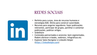 REDES SOCIAIS
• O
O Marketing de Conteúdo
• Perfeito para cursos, área de recursos humanos e
estratégias B2B. Ótimo para construir autoridade.
• Recursos para angariar seguidores: fazer publicações
relevantes, participar de grupos, partilhar e comentar
publicações, publicar artigos.
• SlideShare
• Conteúdos patrocinados e anúncios: bem segmentados.
Podem oferecer e-books, webinars, infográficos etc
• Explorar Sales Navigator e Linkedin Helper
(https://linkedhelper.com)
 
