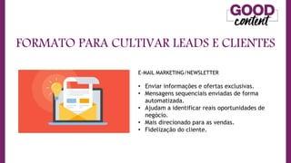 FORMATO PARA CULTIVAR LEADS E CLIENTES
E-MAIL MARKETING/NEWSLETTER
• Enviar informações e ofertas exclusivas.
• Mensagens sequenciais enviadas de forma
automatizada.
• Ajudam a identificar reais oportunidades de
negócio.
• Mais direcionado para as vendas.
• Fidelização do cliente.
 
