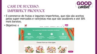 CASE DE SUCESSO:
IMPERFECT PRODUCE
• E-commerce de frutas e legumes imperfeitos, que não são aceitos
pelos super-mercados e varejistas mas que são saudáveis e até 30%
mais baratos.
• Objetivo: educacional vendedor
 