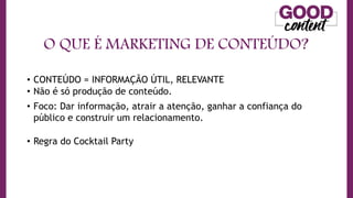 O QUE É MARKETING DE CONTEÚDO?
• O
O Marketing de Conteúdo
• CONTEÚDO = INFORMAÇÃO ÚTIL, RELEVANTE
• Não é só produção de conteúdo.
• Foco: Dar informação, atrair a atenção, ganhar a confiança do
público e construir um relacionamento.
• Regra do Cocktail Party
 