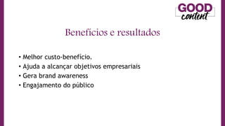 • Melhor custo-benefício.
• Ajuda a alcançar objetivos empresariais
• Gera brand awareness
• Engajamento do público
Benefícios e resultados
 
