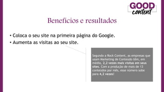 • Coloca o seu site na primeira página do Google.
• Aumenta as visitas ao seu site.
Benefícios e resultados
Segundo a Rock Content, as empresas que
usam Marketing de Conteúdo têm, em
média, 2,2 vezes mais visitas em seus
sites. Com a produção de mais de 13
conteúdos por mês, esse número sobe
para 4,2 vezes!
 