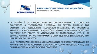 • “A GESTÃO É O SERVIÇO GERAL DE GERENCIAMENTO DE TODOS OS
CONTRATOS; A FISCALIZAÇÃO É PONTUAL. NA GESTÃO, CUIDA-SE, POR
EXEMPLO, DO REEQUILÍBRIO ECONÔMICO-FINANCEIRO, DE INCIDENTES
RELATIVOS A PAGAMENTOS, DE QUESTÕES LIGADAS À DOCUMENTAÇÃO, AO
CONTROLE DOS PRAZOS DE VENCIMENTO, DE PRORROGAÇÃO, ETC. É UM
SERVIÇO ADMINISTRATIVO PROPRIAMENTE DITO, QUE PODE SER EXERCIDO POR
UMA PESSOA OU UM SETOR.
• JÁ A FISCALIZAÇÃO É EXERCIDA NECESSARIAMENTE POR UM REPRESENTANTE DA
ADMINISTRAÇÃO, ESPECIALMENTE DESIGNADO, COMO PRECEITUA A LEI, QUE
CUIDARÁ PONTUALMENTE DE CADA CONTRATO.”
 