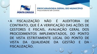 • A FISCALIZAÇÃO NÃO É AUDITORIA DE
CONTRATO, QUE É A VERIFICAÇÃO DAS AÇÕES DE
GESTORES E FISCAIS, AVALIAÇÃO GERAL DOS
PROCEDIMENTOS IMPLEMENTADOS, DO PONTO
DE VISTA ESTRITAMENTE LEGAL DO PONTO DE
VISTA DA QUALIDADE DA GESTÃO E DA
FISCALIZAÇÃO.
 