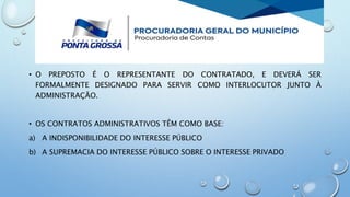 • O PREPOSTO É O REPRESENTANTE DO CONTRATADO, E DEVERÁ SER
FORMALMENTE DESIGNADO PARA SERVIR COMO INTERLOCUTOR JUNTO À
ADMINISTRAÇÃO.
• OS CONTRATOS ADMINISTRATIVOS TÊM COMO BASE:
a) A INDISPONIBILIDADE DO INTERESSE PÚBLICO
b) A SUPREMACIA DO INTERESSE PÚBLICO SOBRE O INTERESSE PRIVADO
 