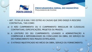 • ART. 78 DA LEI 8.666/1993 ESTÃO AS CAUSAS QUE DÃO ENSEJO À RESCISÃO
CONTRATUAL, TAIS COMO:
a) O NÃO CUMPRIMENTO OU O CUMPRIMENTO IRREGULAR DE CLÁUSULAS
CONTRATUAIS, ESPECIFICAÇÕES, PROJETOS OU PRAZOS;
b) A LENTIDÃO DO SEU CUMPRIMENTO, LEVANDO A ADMINISTRAÇÃO A
COMPROVAR A IMPOSSIBILIDADE DA CONCLUSÃO DA OBRA, DO SERVIÇO OU
DO FORNECIMENTO NOS PRAZOS ESTIPULADOS;
c) O ATRASO INJUSTIFICADO NO INÍCIO DA OBRA, SERVIÇO OU FORNECIMENTO;
 