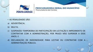 • AS PENALIDADES SÃO:
a) ADVERTÊNCIA;
b) MULTA;
c) SUSPENSÃO TEMPORÁRIA DE PARTICIPAÇÃO EM LICITAÇÃO E IMPEDIMENTO DE
CONTRATAR COM A ADMINISTRAÇÃO, POR PRAZO NÃO SUPERIOR A DOIS
ANOS; E
d) DECLARAÇÃO DE INIDONEIDADE PARA LICITAR OU CONTRATAR COM A
ADMINISTRAÇÃO PÚBLICA.
 