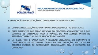• VERIFICAÇÃO DA INEXECUÇÃO DO CONTRATO E DE OUTRAS FALTAS:
a) CORRETA FISCALIZAÇÃO DO CONTRATO E O DEVIDO REGISTRO DAS FALHAS;
b) ESSES ELEMENTOS QUE SERÃO LEVADOS AO PROCESSO ADMINISTRATIVO E QUE
SERVIRÃO DE MOTIVAÇÃO PARA A PRÁTICA DO ATO ADMINISTRATIVO DE
RESCISÃO CONTRATUAL OU DE APLICAÇÃO DE SANÇÕES
c) LEI 8.666/1993: É CAUSA PARA A RESCISÃO UNILATERAL DO CONTRATO O
COMETIMENTO DE REITERADAS FALTAS NA SUA EXECUÇÃO, ANOTADAS EM
REGISTRO PRÓPRIO DE OCORRÊNCIAS RELACIONADAS COM A EXECUÇÃO DO
CONTRATO.
 