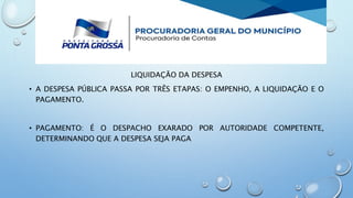 LIQUIDAÇÃO DA DESPESA
• A DESPESA PÚBLICA PASSA POR TRÊS ETAPAS: O EMPENHO, A LIQUIDAÇÃO E O
PAGAMENTO.
• PAGAMENTO: É O DESPACHO EXARADO POR AUTORIDADE COMPETENTE,
DETERMINANDO QUE A DESPESA SEJA PAGA
 