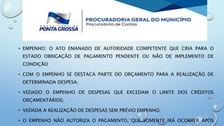 • EMPENHO: O ATO EMANADO DE AUTORIDADE COMPETENTE QUE CRIA PARA O
ESTADO OBRIGAÇÃO DE PAGAMENTO PENDENTE OU NÃO DE IMPLEMENTO DE
CONDIÇÃO
• COM O EMPENHO SE DESTACA PARTE DO ORÇAMENTO PARA A REALIZAÇÃO DE
DETERMINADA DESPESA;
• VEDADO O EMPENHO DE DESPESAS QUE EXCEDAM O LIMITE DOS CRÉDITOS
ORÇAMENTÁRIOS;
• VEDADA A REALIZAÇÃO DE DESPESAS SEM PRÉVIO EMPENHO.
• O EMPENHO NÃO AUTORIZA O PAGAMENTO, QUE SOMENTE IRÁ OCORRER APÓS
 