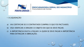 • A LIQUIDAÇÃO:
a) VAI CERTIFICAR SE O CONTRATADO CUMPRIU O QUE FOI PACTUADO;
b) VISA VERIFICAR A ORIGEM E O OBJETO DO QUE SE DEVE PAGAR;
c) A IMPORTÂNCIA EXATA A PAGAR E A QUEM SE DEVE PAGAR A IMPORTÂNCIA
PARA EXTINGUIR A OBRIGAÇÃO;
 