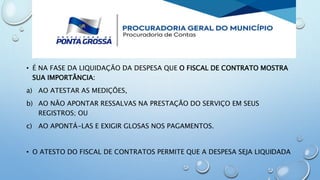 • É NA FASE DA LIQUIDAÇÃO DA DESPESA QUE O FISCAL DE CONTRATO MOSTRA
SUA IMPORTÂNCIA:
a) AO ATESTAR AS MEDIÇÕES,
b) AO NÃO APONTAR RESSALVAS NA PRESTAÇÃO DO SERVIÇO EM SEUS
REGISTROS; OU
c) AO APONTÁ-LAS E EXIGIR GLOSAS NOS PAGAMENTOS.
• O ATESTO DO FISCAL DE CONTRATOS PERMITE QUE A DESPESA SEJA LIQUIDADA
 
