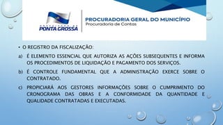 • O REGISTRO DA FISCALIZAÇÃO:
a) É ELEMENTO ESSENCIAL QUE AUTORIZA AS AÇÕES SUBSEQUENTES E INFORMA
OS PROCEDIMENTOS DE LIQUIDAÇÃO E PAGAMENTO DOS SERVIÇOS.
b) É CONTROLE FUNDAMENTAL QUE A ADMINISTRAÇÃO EXERCE SOBRE O
CONTRATADO.
c) PROPICIARÁ AOS GESTORES INFORMAÇÕES SOBRE O CUMPRIMENTO DO
CRONOGRAMA DAS OBRAS E A CONFORMIDADE DA QUANTIDADE E
QUALIDADE CONTRATADAS E EXECUTADAS.
 