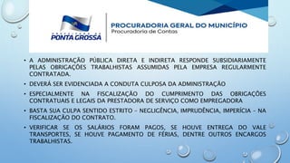 • A ADMINISTRAÇÃO PÚBLICA DIRETA E INDIRETA RESPONDE SUBSIDIARIAMENTE
PELAS OBRIGAÇÕES TRABALHISTAS ASSUMIDAS PELA EMPRESA REGULARMENTE
CONTRATADA.
• DEVERÁ SER EVIDENCIADA A CONDUTA CULPOSA DA ADMINISTRAÇÃO
• ESPECIALMENTE NA FISCALIZAÇÃO DO CUMPRIMENTO DAS OBRIGAÇÕES
CONTRATUAIS E LEGAIS DA PRESTADORA DE SERVIÇO COMO EMPREGADORA
• BASTA SUA CULPA SENTIDO ESTRITO – NEGLIGÊNCIA, IMPRUDÊNCIA, IMPERÍCIA – NA
FISCALIZAÇÃO DO CONTRATO.
• VERIFICAR SE OS SALÁRIOS FORAM PAGOS, SE HOUVE ENTREGA DO VALE
TRANSPORTES, SE HOUVE PAGAMENTO DE FÉRIAS, DENTRE OUTROS ENCARGOS
TRABALHISTAS.
 