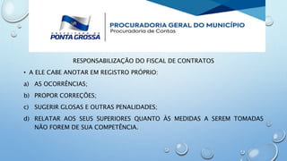 RESPONSABILIZAÇÃO DO FISCAL DE CONTRATOS
• A ELE CABE ANOTAR EM REGISTRO PRÓPRIO:
a) AS OCORRÊNCIAS;
b) PROPOR CORREÇÕES;
c) SUGERIR GLOSAS E OUTRAS PENALIDADES;
d) RELATAR AOS SEUS SUPERIORES QUANTO ÀS MEDIDAS A SEREM TOMADAS
NÃO FOREM DE SUA COMPETÊNCIA.
 