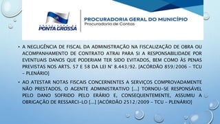 • A NEGLIGÊNCIA DE FISCAL DA ADMINISTRAÇÃO NA FISCALIZAÇÃO DE OBRA OU
ACOMPANHAMENTO DE CONTRATO ATRAI PARA SI A RESPONSABILIDADE POR
EVENTUAIS DANOS QUE PODERIAM TER SIDO EVITADOS, BEM COMO ÀS PENAS
PREVISTAS NOS ARTS. 57 E 58 DA LEI N° 8.443/92. [ACÓRDÃO 859/2006 – TCU
– PLENÁRIO]
• AO ATESTAR NOTAS FISCAIS CONCERNENTES A SERVIÇOS COMPROVADAMENTE
NÃO PRESTADOS, O AGENTE ADMINISTRATIVO [...] TORNOU-SE RESPONSÁVEL
PELO DANO SOFRIDO PELO ERÁRIO E, CONSEQUENTEMENTE, ASSUMIU A
OBRIGAÇÃO DE RESSARCI-LO [...] [ACÓRDÃO 2512/2009 – TCU – PLENÁRIO]
 