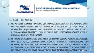 • LEI 8.666/1993 ART. 82:
a) OS AGENTES ADMINISTRATIVOS QUE PRATICAREM ATOS EM DESACORDO COM
OS PRECEITOS DESTA LEI OU VISANDO A FRUSTRAR OS OBJETIVOS DA
LICITAÇÃO SUJEITAM-SE ÀS SANÇÕES PREVISTAS NESTA LEI E NOS
REGULAMENTOS PRÓPRIOS, SEM PREJUÍZO DAS RESPONSABILIDADES CIVIL E
CRIMINAL QUE SEU ATO ENSEJAR.
b) O FISCAL DE CONTRATOS, QUE ATUA DE FORMA LESIVA, PODERÁ RESPONDER
POR SUA AÇÃO, CULPOSA (NEGLIGÊNCIA, IMPERÍCIA, IMPRUDÊNCIA) OU
DOLOSA, NAS ESFERAS CIVIL (DEVER DE RESSARCIR O DANO), CRIMINAL (CASO
A CONDUTA SEJA TIPIFICADA COMO CRIME), ADMINISTRATIVA (NOS TERMOS
DO ESTATUTO A QUE TIVER SUBMETIDO) E POR IMPROBIDADE ADMINISTRATIVA
 