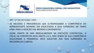 • ART. 67 DA LEI 8.666/1993:
• AS DECISÕES E PROVIDÊNCIAS QUE ULTRAPASSAREM A COMPETÊNCIA DO
REPRESENTANTE DEVERÃO SER SOLICITADAS A SEUS SUPERIORES EM TEMPO
HÁBIL PARA A ADOÇÃO DAS MEDIDAS CONVENIENTES.
• ASSIM, DIANTE DE UMA IRREGULARIDADE NA EXECUÇÃO CONTRATUAL, O
FISCAL DE CONTRATOS DEVE ANOTÁ-LA E, NÃO SENDO DE SUA COMPETÊNCIA
SOLUCIONAR A PENDÊNCIA, DEVE SOLICITAR AOS SEUS SUPERIORES AS
PROVIDÊNCIAS CABÍVEIS.
 
