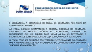 CONCLUSÃO
• É OBRIGATÓRIA A DESIGNAÇÃO DE FISCAL DE CONTRATOS POR PARTE DA
AUTORIDADE COMPETENTE.
• AO FISCAL INCUMBE ACOMPANHAR A CORRETA EXECUÇÃO DO CONTRATO,
ANOTANDO EM REGISTRO PRÓPRIO AS OCORRÊNCIAS, TOMANDO AS
PROVIDÊNCIAS QUE LHE COUBER PARA SANAR AS FALHAS DETECTADAS E
RELATANDO AOS SUPERIORES AQUELAS CUJA SOLUÇÃO FOGE À SUA ALÇADA.
• O FISCAL PODE SER AUXILIADO POR TERCEIRO ESPECIFICAMENTE CONTRATADO,
MAS A RESPONSABILIDADE PELA FISCALIZAÇÃO DO CONTRATO AINDA CONTINUA
SENDO DA ADMINISTRAÇÃO.
 