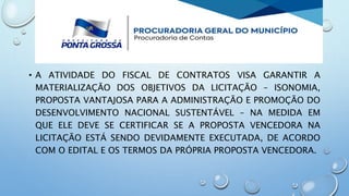 • A ATIVIDADE DO FISCAL DE CONTRATOS VISA GARANTIR A
MATERIALIZAÇÃO DOS OBJETIVOS DA LICITAÇÃO – ISONOMIA,
PROPOSTA VANTAJOSA PARA A ADMINISTRAÇÃO E PROMOÇÃO DO
DESENVOLVIMENTO NACIONAL SUSTENTÁVEL – NA MEDIDA EM
QUE ELE DEVE SE CERTIFICAR SE A PROPOSTA VENCEDORA NA
LICITAÇÃO ESTÁ SENDO DEVIDAMENTE EXECUTADA, DE ACORDO
COM O EDITAL E OS TERMOS DA PRÓPRIA PROPOSTA VENCEDORA.
 
